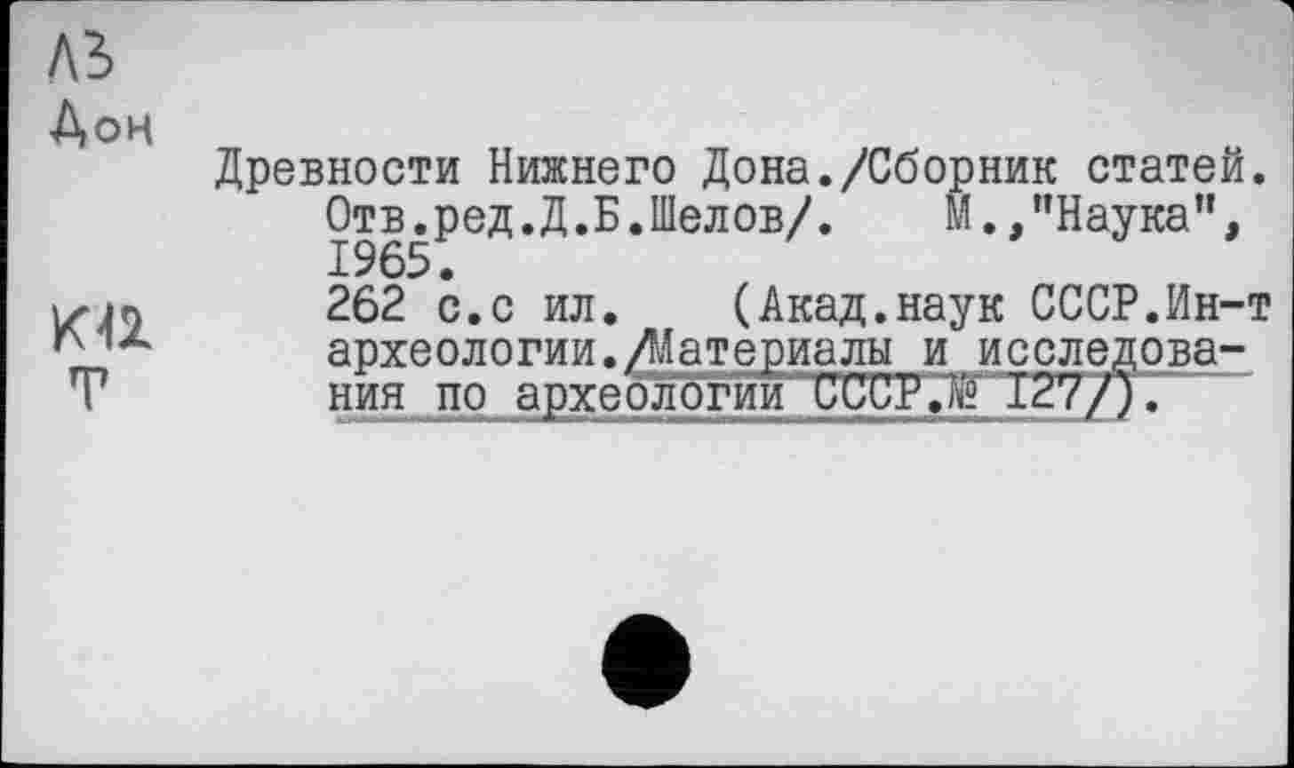 ﻿ль Дон
KU
T
Древности Нижнего Дона./Сборник статей. Отв.ред.Д.Б.Шелов/.	М.,’’Наука",
1965.
262 с.с ил. (Акад.наук СССР.Ин-т археологии./Материалы и исследования по археологии СССР.й 127/).